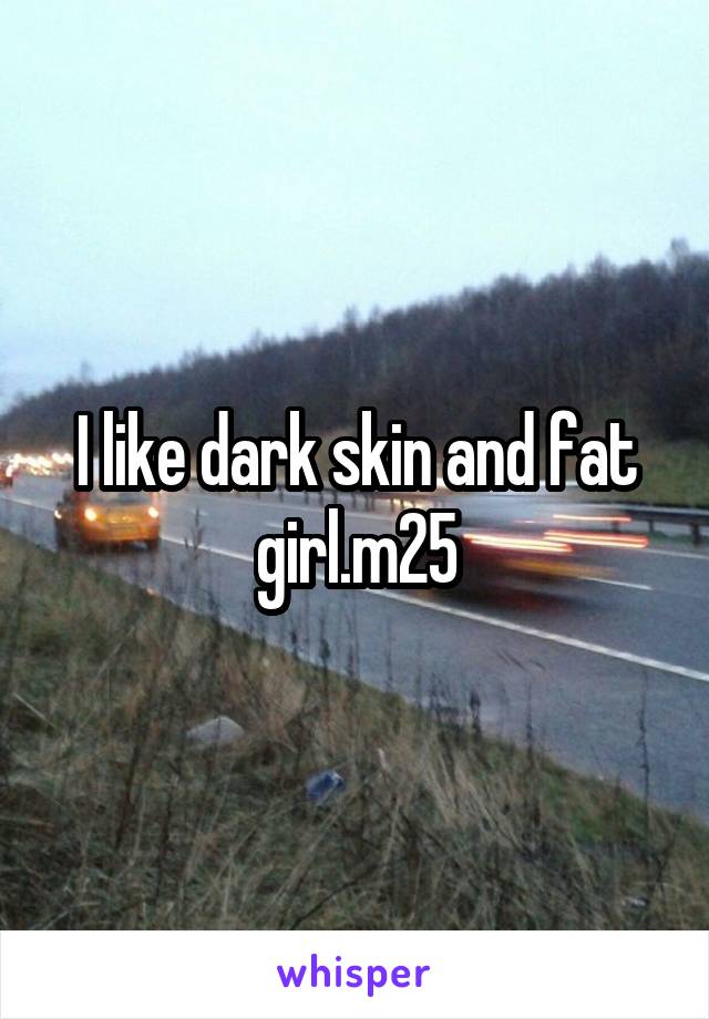I like dark skin and fat girl.m25