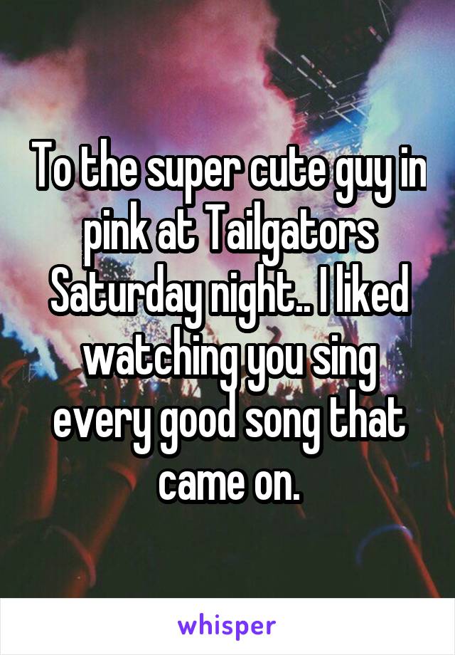 To the super cute guy in pink at Tailgators Saturday night.. I liked watching you sing every good song that came on.