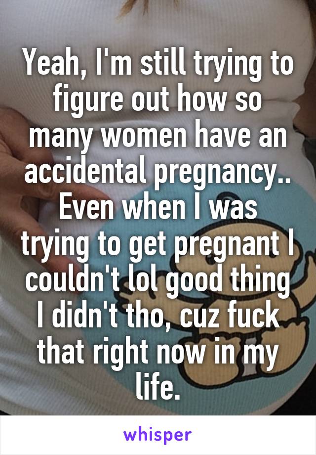 Yeah, I'm still trying to figure out how so many women have an accidental pregnancy.. Even when I was trying to get pregnant I couldn't lol good thing I didn't tho, cuz fuck that right now in my life.