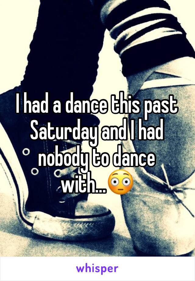 I had a dance this past Saturday and I had nobody to dance with...😳