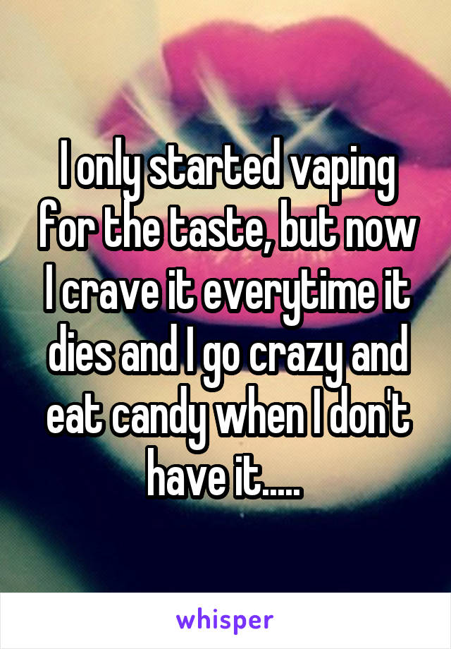 I only started vaping for the taste, but now I crave it everytime it dies and I go crazy and eat candy when I don't have it..... 