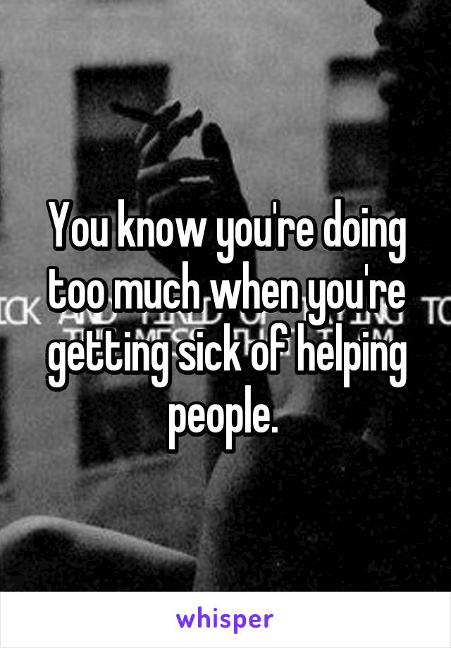 You know you're doing too much when you're getting sick of helping people. 