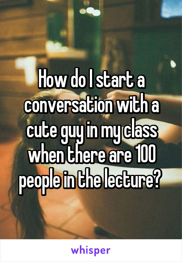How do I start a conversation with a cute guy in my class when there are 100 people in the lecture? 