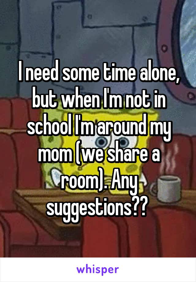 I need some time alone, but when I'm not in school I'm around my mom (we share a room). Any suggestions?? 