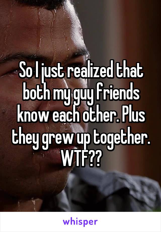 So I just realized that both my guy friends know each other. Plus they grew up together.
WTF??