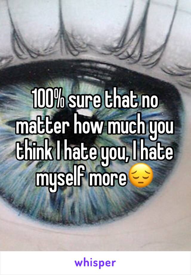 100% sure that no matter how much you think I hate you, I hate myself more😔