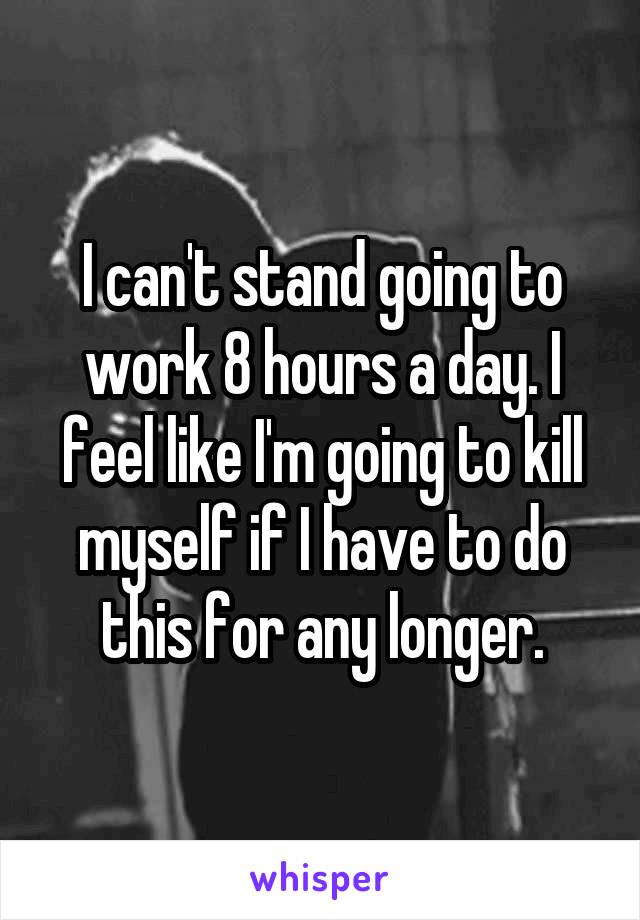 I can't stand going to work 8 hours a day. I feel like I'm going to kill myself if I have to do this for any longer.