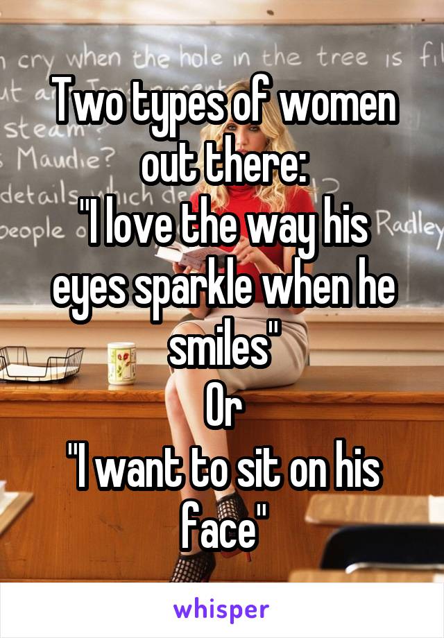 Two types of women out there:
"I love the way his eyes sparkle when he smiles"
Or
"I want to sit on his face"