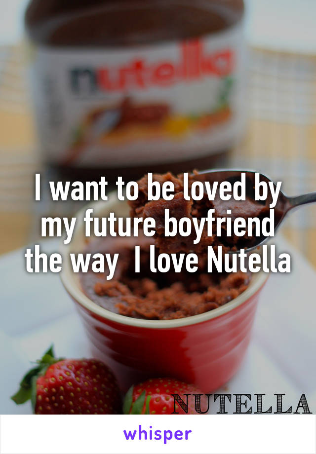 I want to be loved by my future boyfriend the way  I love Nutella