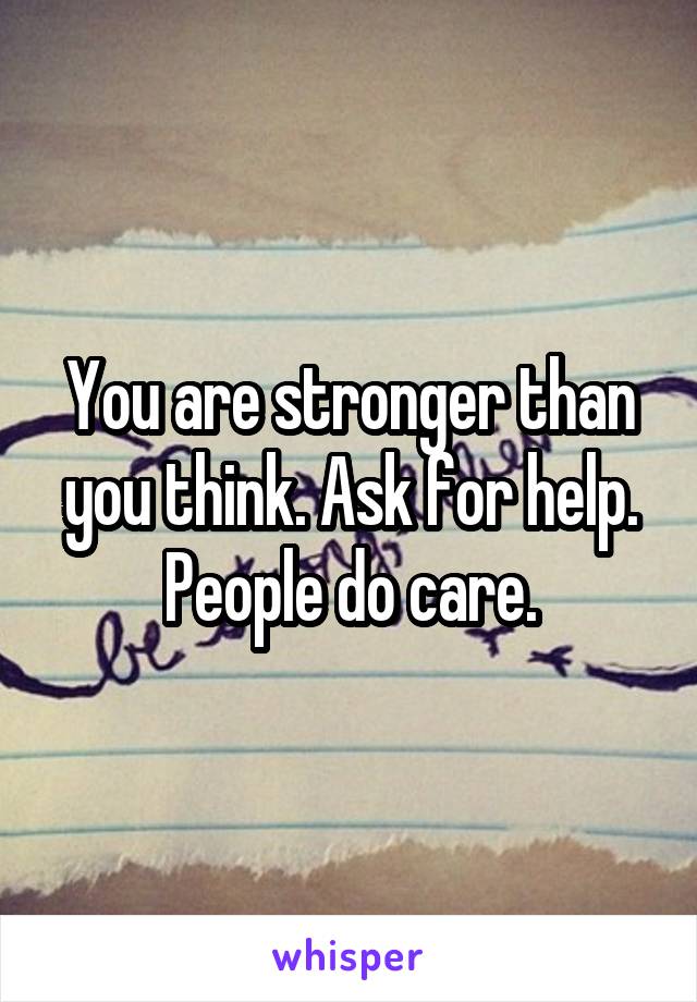 You are stronger than you think. Ask for help. People do care.