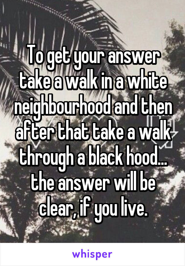 To get your answer take a walk in a white neighbourhood and then after that take a walk through a black hood... the answer will be clear, if you live.