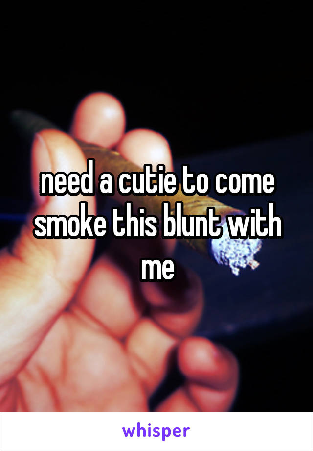 need a cutie to come smoke this blunt with me