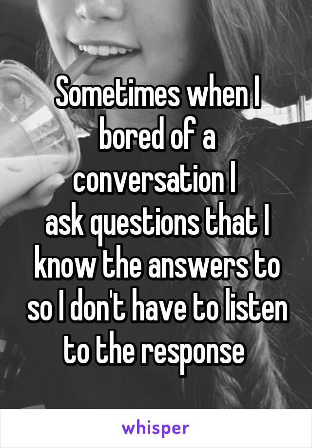 Sometimes when I bored of a conversation I 
ask questions that I know the answers to so I don't have to listen to the response 
