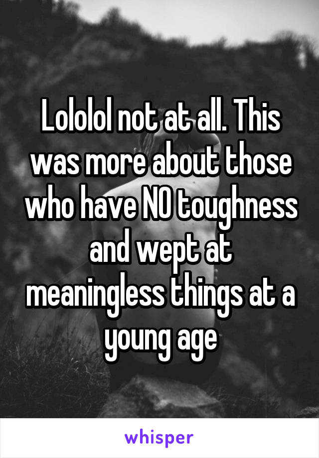 Lololol not at all. This was more about those who have NO toughness and wept at meaningless things at a young age