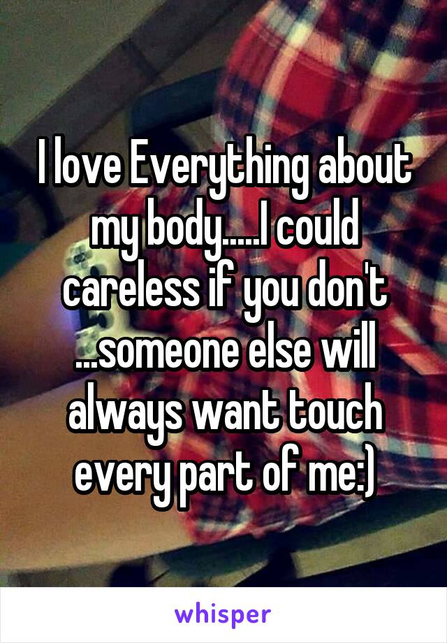 I love Everything about my body.....I could careless if you don't ...someone else will always want touch every part of me:)