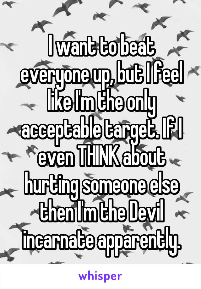 I want to beat everyone up, but I feel like I'm the only acceptable target. If I even THINK about hurting someone else then I'm the Devil incarnate apparently.