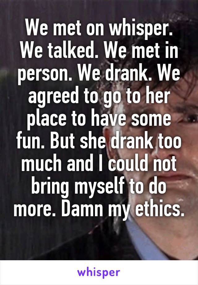 We met on whisper. We talked. We met in person. We drank. We agreed to go to her place to have some fun. But she drank too much and I could not bring myself to do more. Damn my ethics. 
