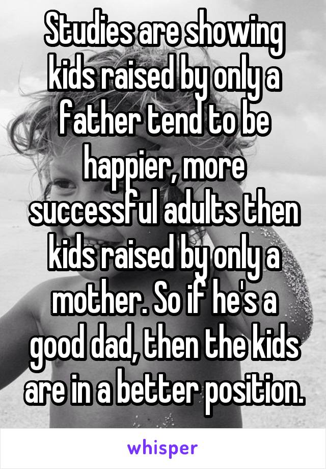 Studies are showing kids raised by only a father tend to be happier, more successful adults then kids raised by only a mother. So if he's a good dad, then the kids are in a better position. 