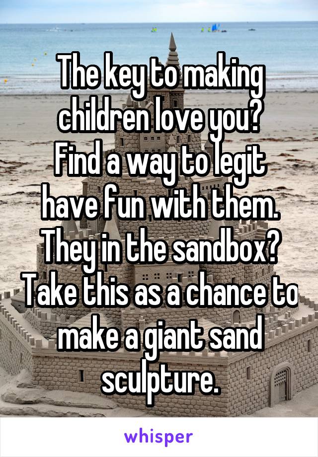 The key to making children love you?
Find a way to legit have fun with them.
They in the sandbox? Take this as a chance to make a giant sand sculpture.