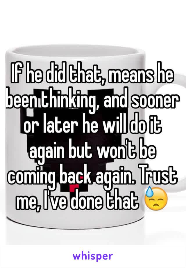 If he did that, means he been thinking, and sooner or later he will do it again but won't be coming back again. Trust me, I've done that 😓