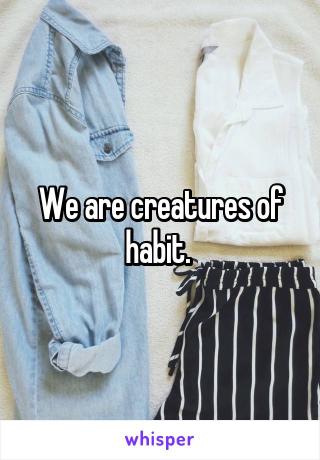 We are creatures of habit. 