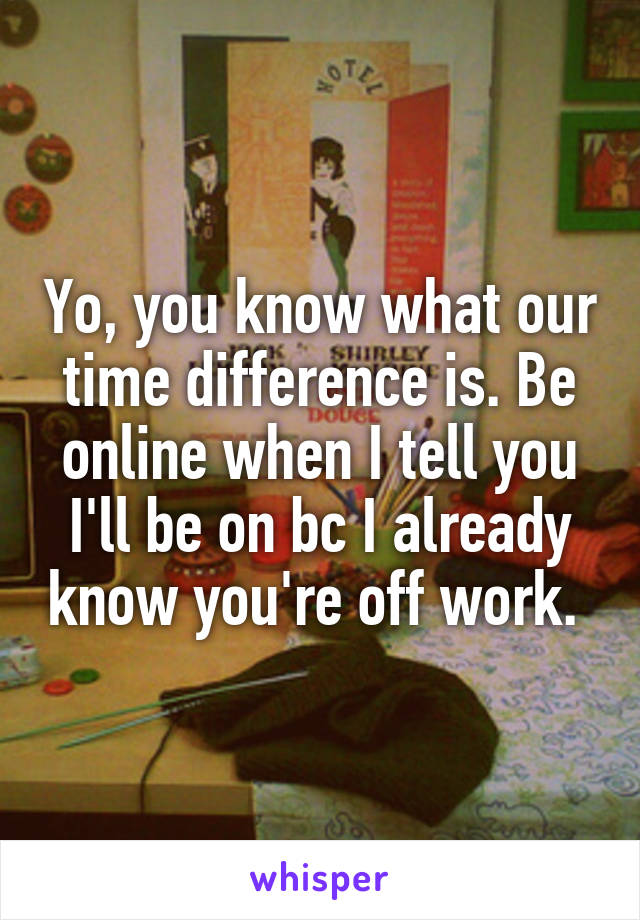 Yo, you know what our time difference is. Be online when I tell you I'll be on bc I already know you're off work. 