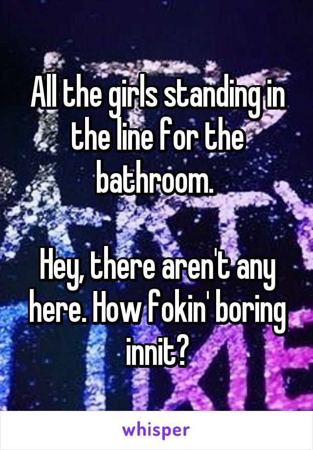 All the girls standing in the line for the bathroom. 

Hey, there aren't any here. How fokin' boring innit?