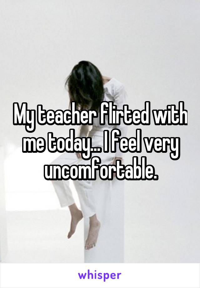 My teacher flirted with me today... I feel very uncomfortable.