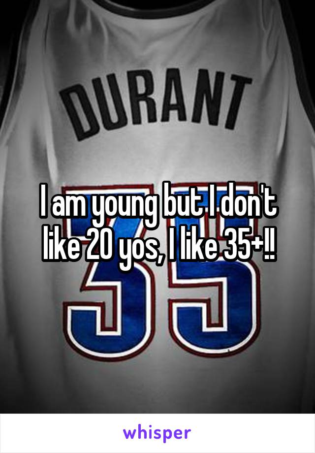 I am young but I don't like 20 yos, I like 35+!!