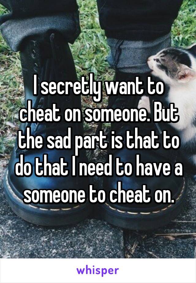 I secretly want to cheat on someone. But the sad part is that to do that I need to have a someone to cheat on.