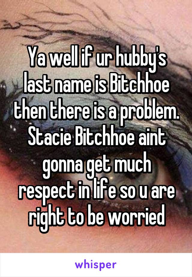 Ya well if ur hubby's last name is Bitchhoe then there is a problem. Stacie Bitchhoe aint gonna get much respect in life so u are right to be worried