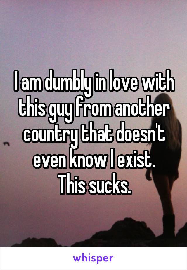 I am dumbly in love with this guy from another country that doesn't even know I exist.
This sucks.