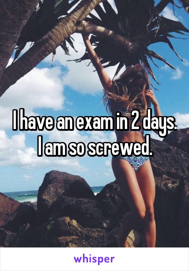 I have an exam in 2 days. I am so screwed.