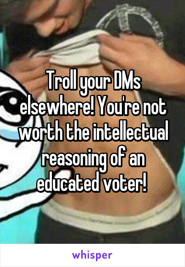 Troll your DMs elsewhere! You're not worth the intellectual reasoning of an educated voter! 