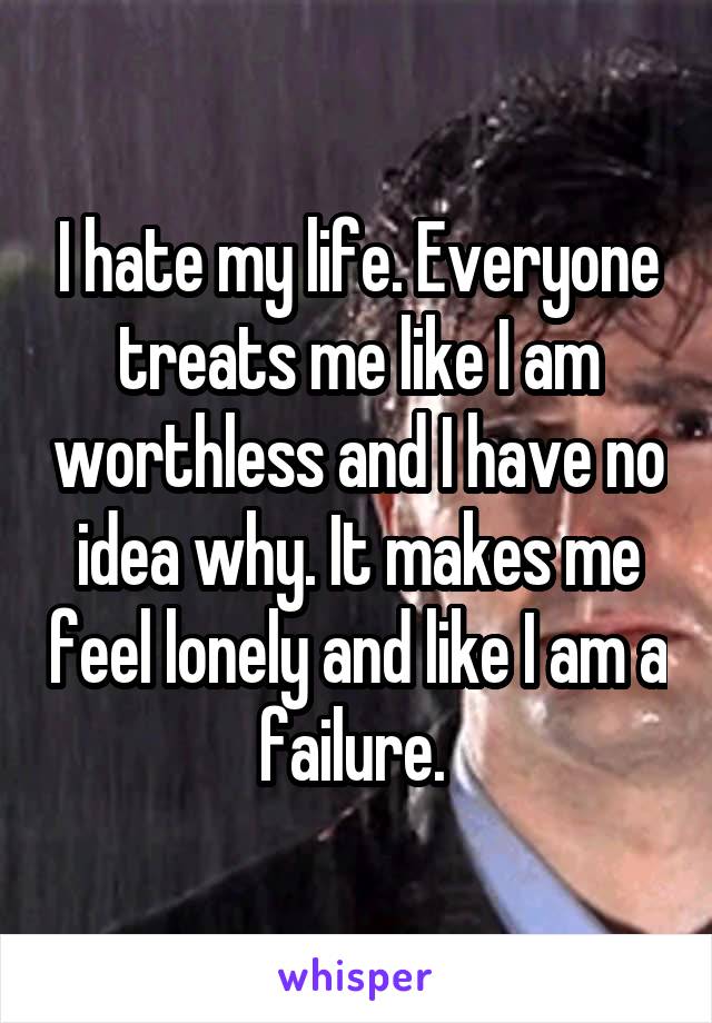 I hate my life. Everyone treats me like I am worthless and I have no idea why. It makes me feel lonely and like I am a failure. 