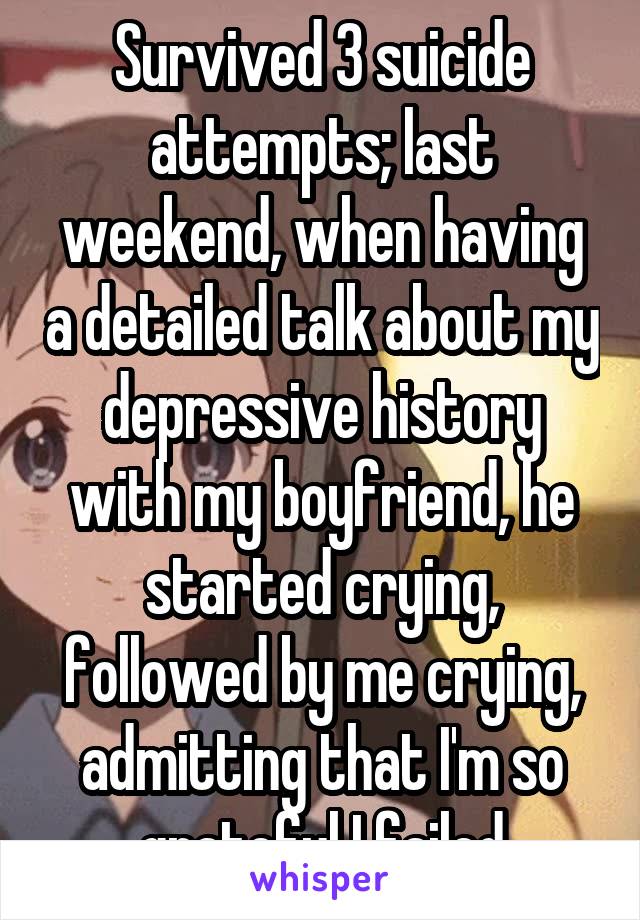 Survived 3 suicide attempts; last weekend, when having a detailed talk about my depressive history with my boyfriend, he started crying, followed by me crying, admitting that I'm so grateful I failed