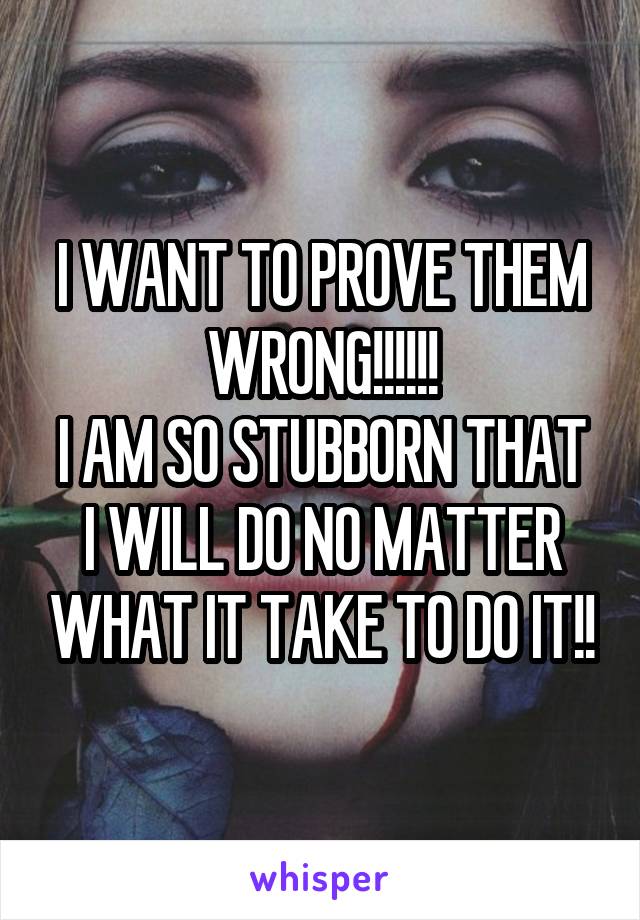 I WANT TO PROVE THEM WRONG!!!!!!
I AM SO STUBBORN THAT I WILL DO NO MATTER WHAT IT TAKE TO DO IT!!