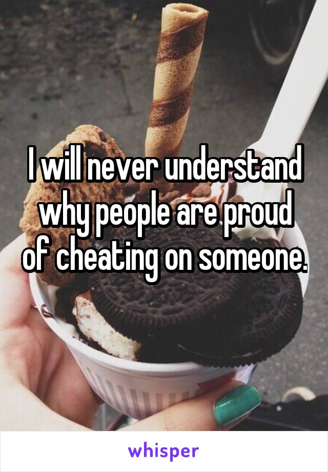 I will never understand why people are proud of cheating on someone. 