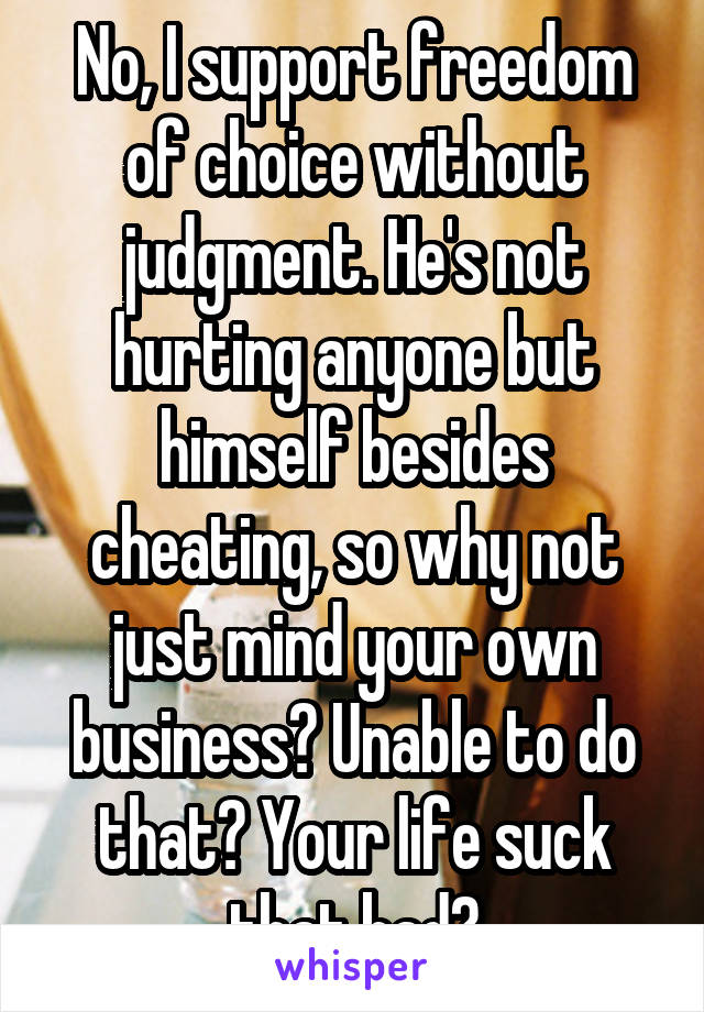 No, I support freedom of choice without judgment. He's not hurting anyone but himself besides cheating, so why not just mind your own business? Unable to do that? Your life suck that bad?