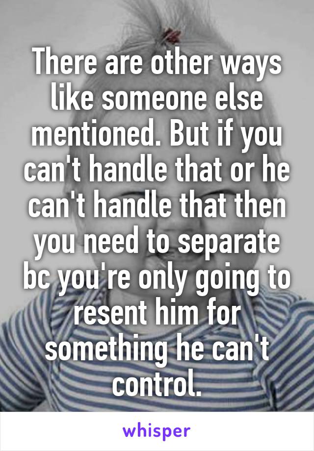 There are other ways like someone else mentioned. But if you can't handle that or he can't handle that then you need to separate bc you're only going to resent him for something he can't control.
