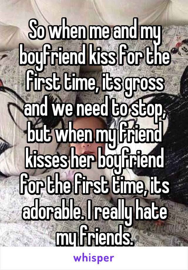 So when me and my boyfriend kiss for the first time, its gross and we need to stop, but when my friend kisses her boyfriend for the first time, its adorable. I really hate my friends.