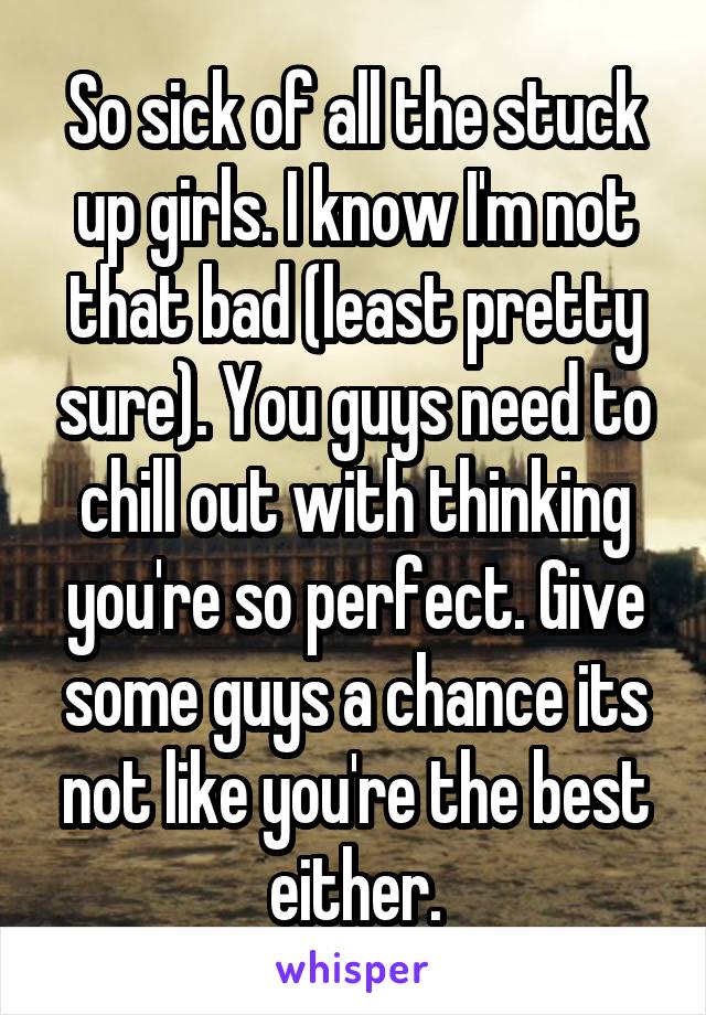 So sick of all the stuck up girls. I know I'm not that bad (least pretty sure). You guys need to chill out with thinking you're so perfect. Give some guys a chance its not like you're the best either.