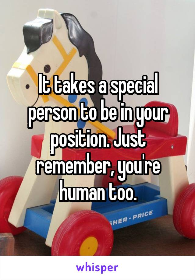 It takes a special person to be in your position. Just remember, you're human too.