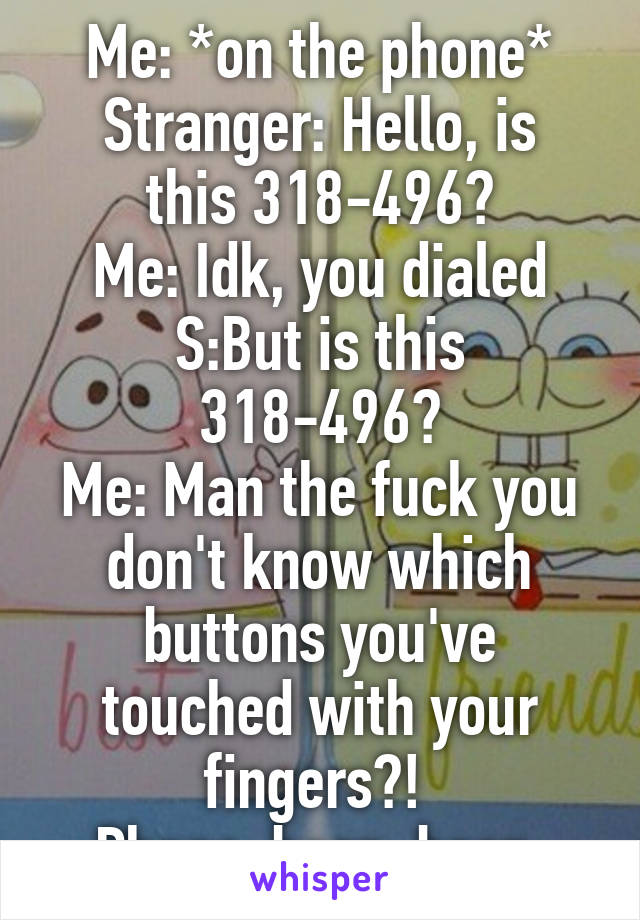 Me: *on the phone*
Stranger: Hello, is this 318-496?
Me: Idk, you dialed
S:But is this 318-496?
Me: Man the fuck you don't know which buttons you've touched with your fingers?! 
Phone: beep, beep.