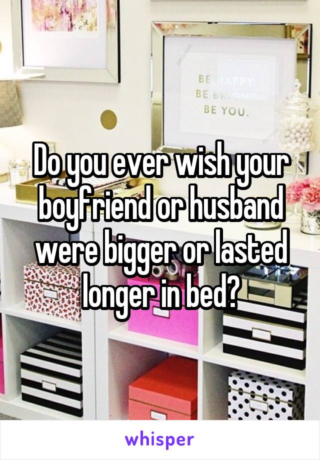 Do you ever wish your boyfriend or husband were bigger or lasted longer in bed?