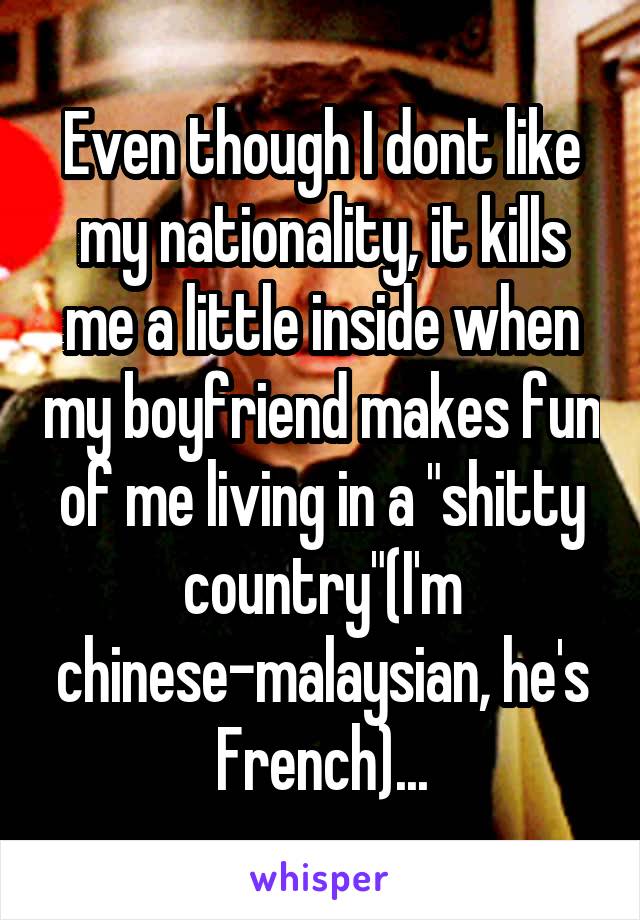 Even though I dont like my nationality, it kills me a little inside when my boyfriend makes fun of me living in a "shitty country"(I'm chinese-malaysian, he's French)...