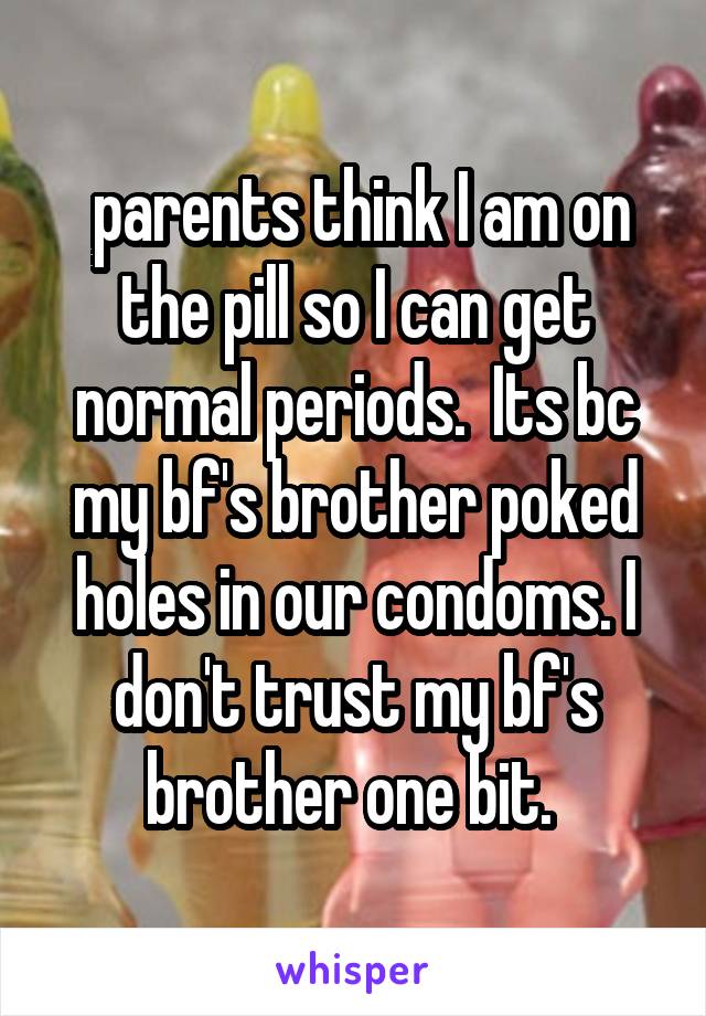  parents think I am on the pill so I can get normal periods.  Its bc my bf's brother poked holes in our condoms. I don't trust my bf's brother one bit. 