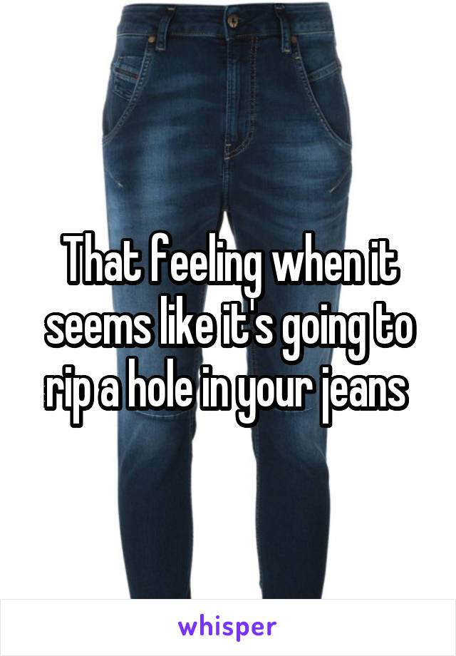 That feeling when it seems like it's going to rip a hole in your jeans 