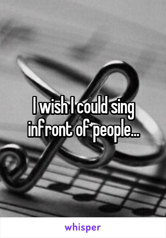I wish I could sing infront of people...