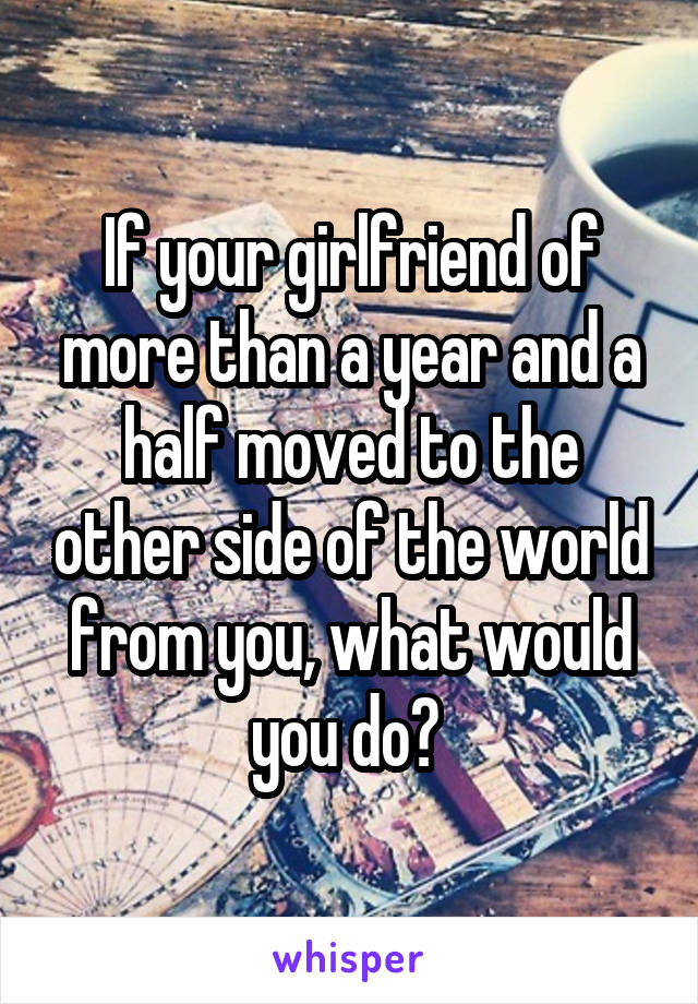 If your girlfriend of more than a year and a half moved to the other side of the world from you, what would you do? 